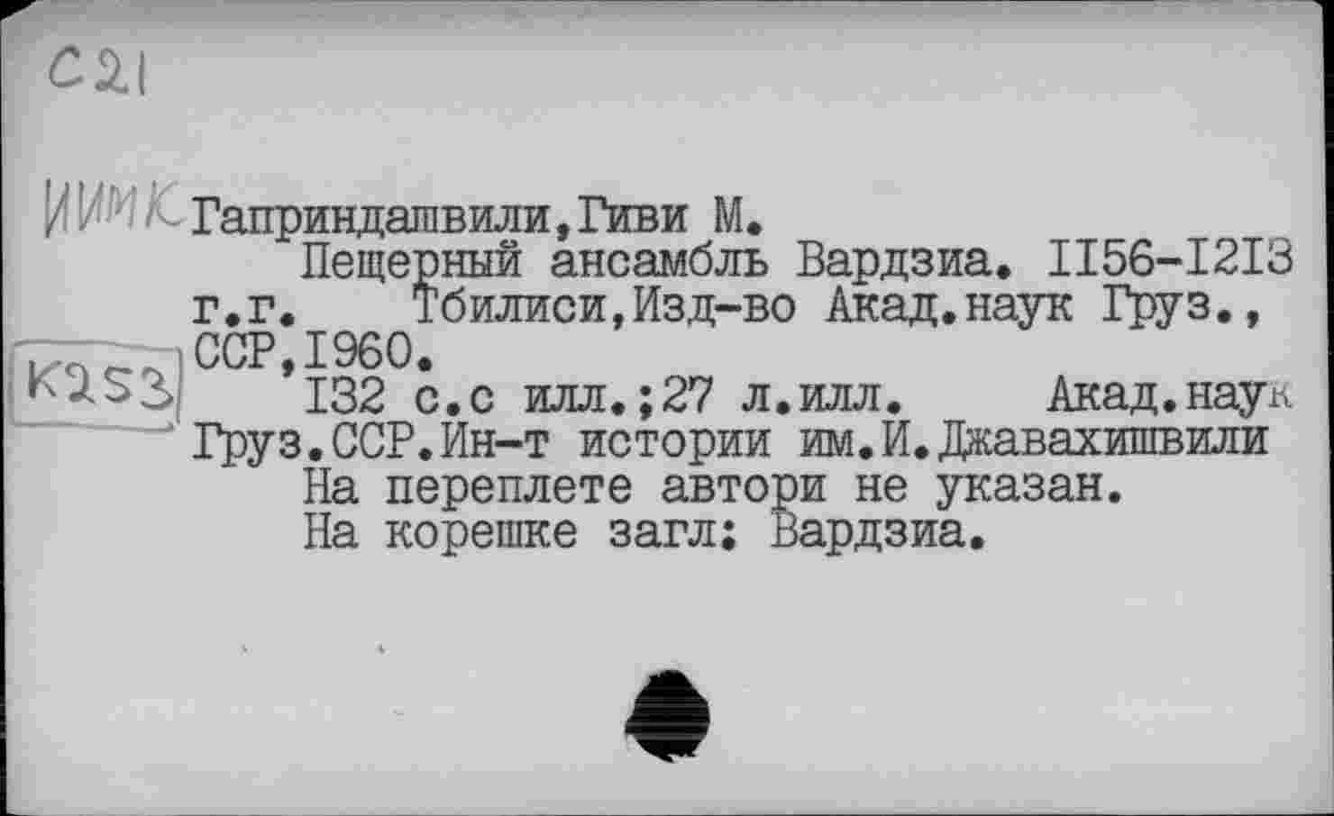 ﻿с 2.1
Пещерный ансамбль Вардзиа. II56-I2I3 г.г. Тбилиси,Изд-во Акад.наук Груз., ССР,I960.
132 с.с илл.;27 л.илл. Акад.наук Груз.ССР.Ин-т истории им.И.Джавахишвили
На переплете автори не указан.
На корешке загл: Вардзиа.